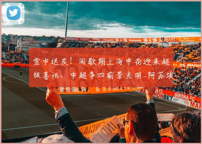 雪中送炭！间歇期上海申花迎来超级喜讯，中超争四前景光明_阿苏埃_外援_赛季