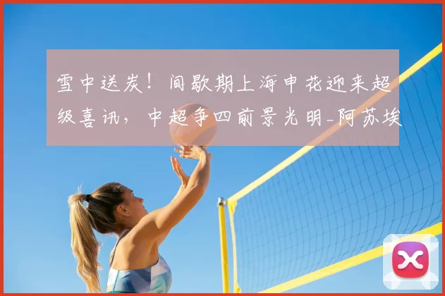 雪中送炭！间歇期上海申花迎来超级喜讯，中超争四前景光明_阿苏埃_外援_赛季